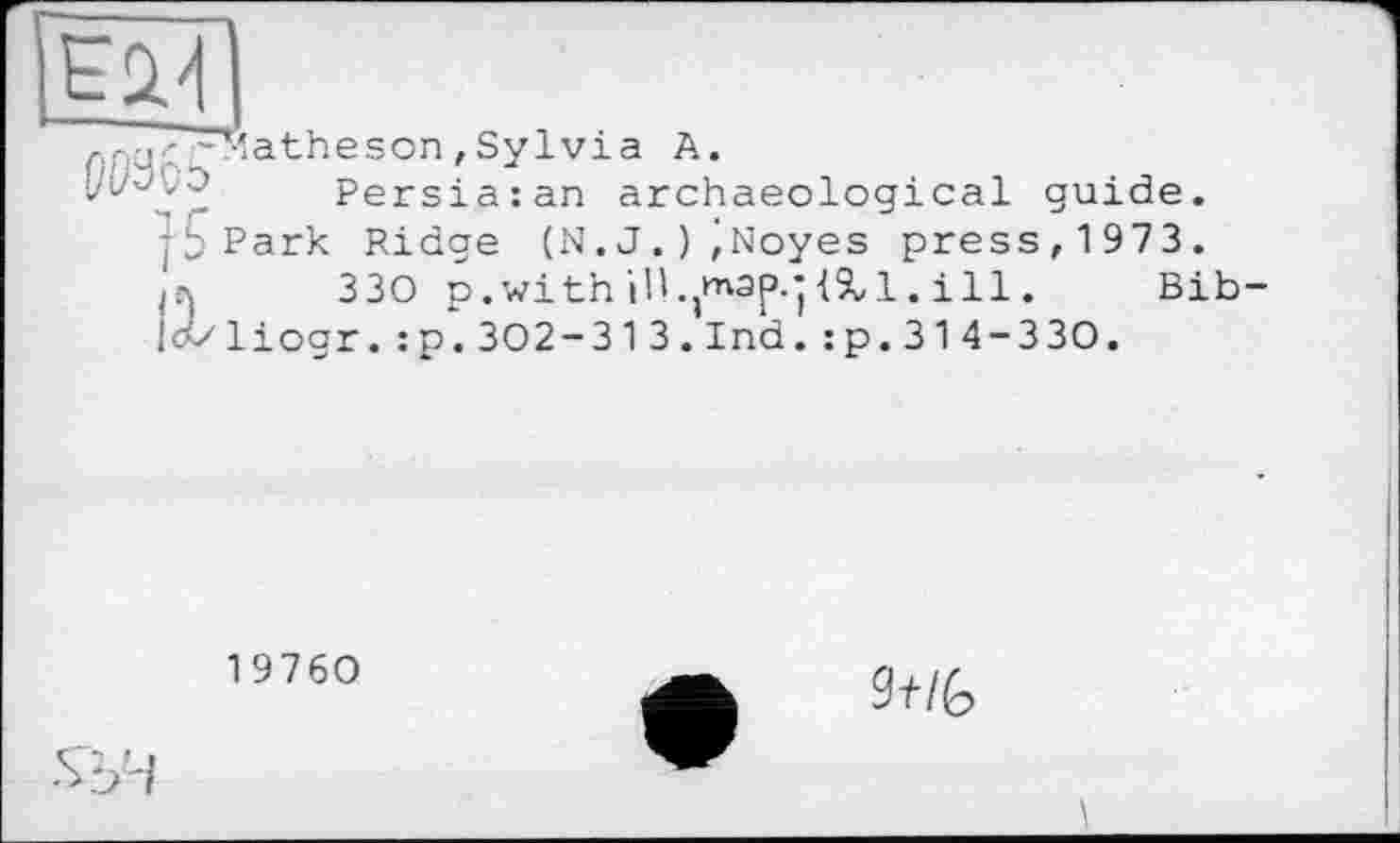 ﻿
лрц' ^Matheson, Sylvia A.
Persiaian archaeological guide, jb Park Ridge (N.J.)^Noyes press, 1973.
330 p.with ill.jt^ajî.jiXl. ill. Bib-
!c</liogr.:p.302-313.Ind.:p.314-330.
19760
